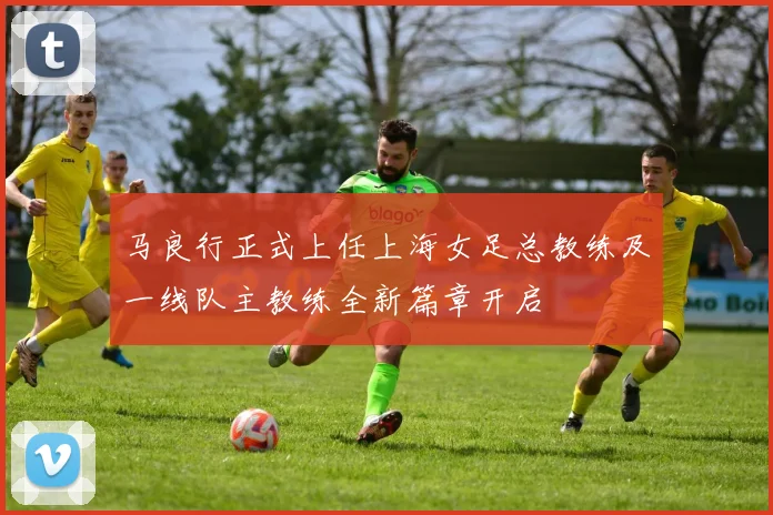 马良行正式上任上海女足总教练及一线队主教练全新篇章开启