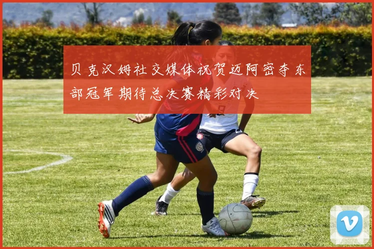 贝克汉姆社交媒体祝贺迈阿密夺东部冠军期待总决赛精彩对决