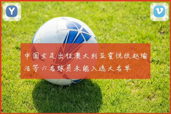 中国女足出征澳大利亚霍悦欣赵瑜洁等六名球员未能入选大名单