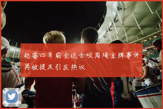 赵睿四年前全运会咬周琦金牌事件再被提及引发热议