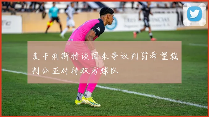 麦卡利斯特谈国米争议判罚希望裁判公正对待双方球队