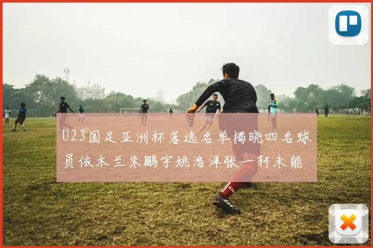 U23国足亚洲杯落选名单揭晓四名球员依木兰朱鹏宇姚浩洋张一轩未能入选