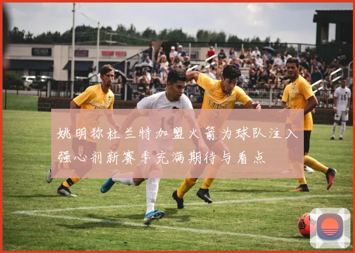 姚明称杜兰特加盟火箭为球队注入强心剂新赛季充满期待与看点