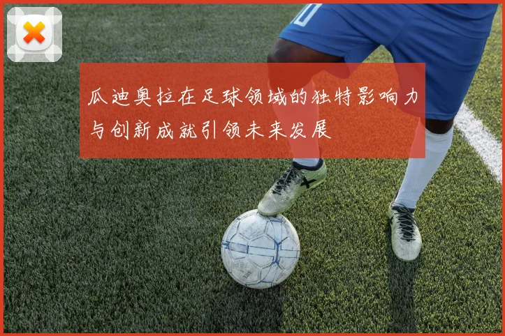 瓜迪奥拉在足球领域的独特影响力与创新成就引领未来发展