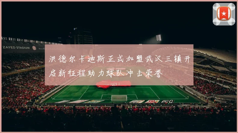 洪德尔卡迪斯正式加盟武汉三镇开启新征程助力球队冲击荣誉