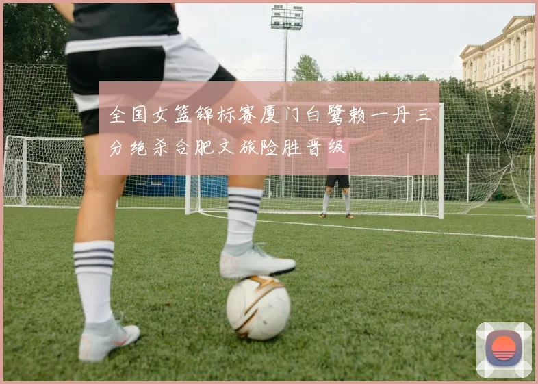 全国女篮锦标赛厦门白鹭赖一丹三分绝杀合肥文旅险胜晋级