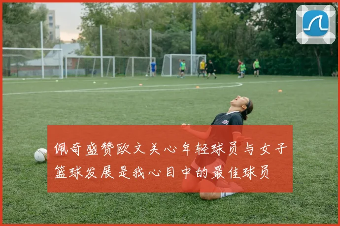 佩奇盛赞欧文关心年轻球员与女子篮球发展是我心目中的最佳球员