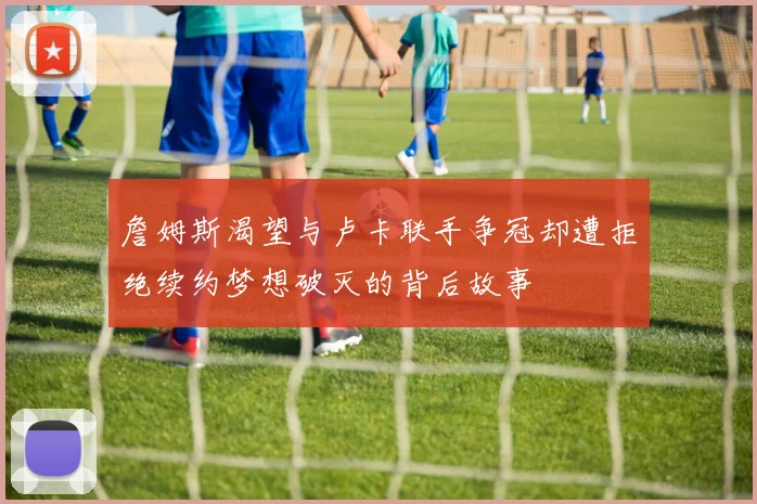 詹姆斯渴望与卢卡联手争冠却遭拒绝续约梦想破灭的背后故事