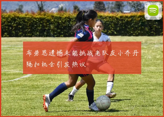 布劳恩遗憾未能挑战老队友小乔丹隔扣机会引发热议