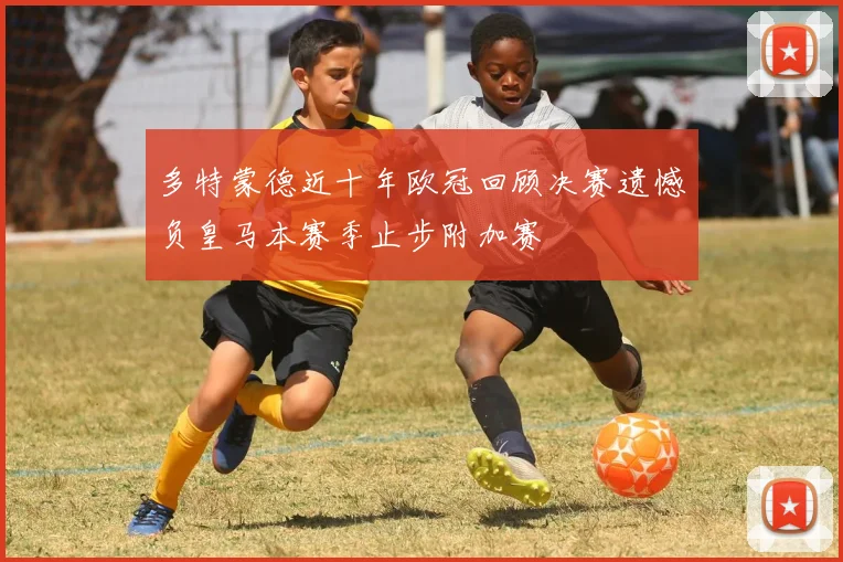 多特蒙德近十年欧冠回顾决赛遗憾负皇马本赛季止步附加赛
