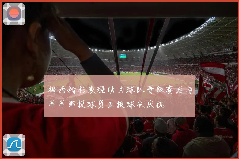 梅西精彩表现助力球队晋级赛后与辛辛那提球员互换球衣庆祝