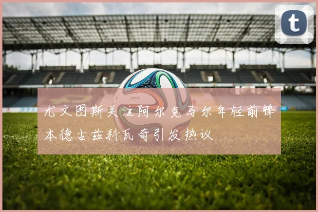 尤文图斯关注阿尔克马尔年轻前锋本德古兹科瓦奇引发热议