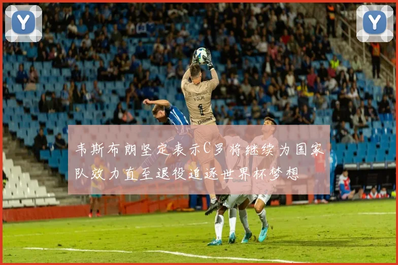 韦斯布朗坚定表示C罗将继续为国家队效力直至退役追逐世界杯梦想