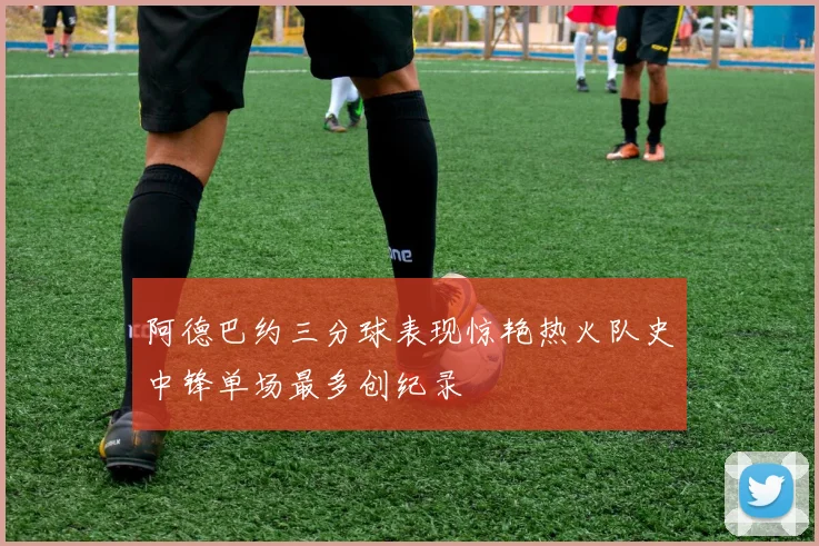 阿德巴约三分球表现惊艳热火队史中锋单场最多创纪录