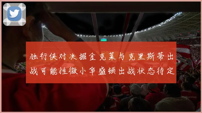 独行侠对决掘金克莱与克里斯蒂出战可能性微小华盛顿出战状态待定