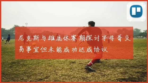 尼克斯与雄鹿休赛期探讨字母哥交易事宜但未能成功达成协议