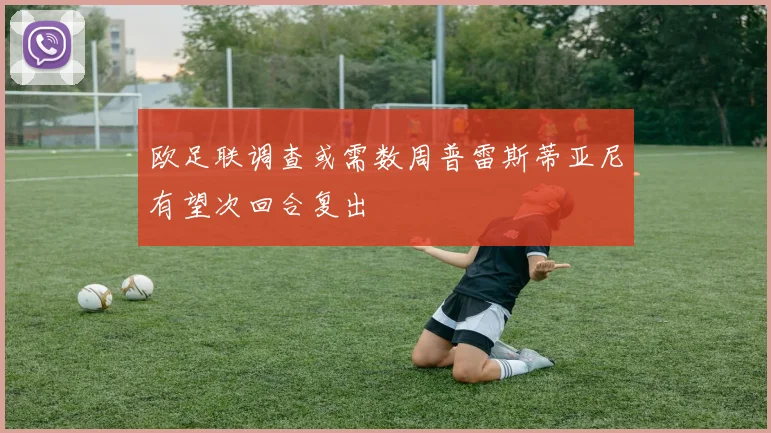 欧足联调查或需数周普雷斯蒂亚尼有望次回合复出