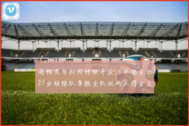 尚帕尼与科内特联手发力半场合计25分助球队争胜全队仅两人得分上双