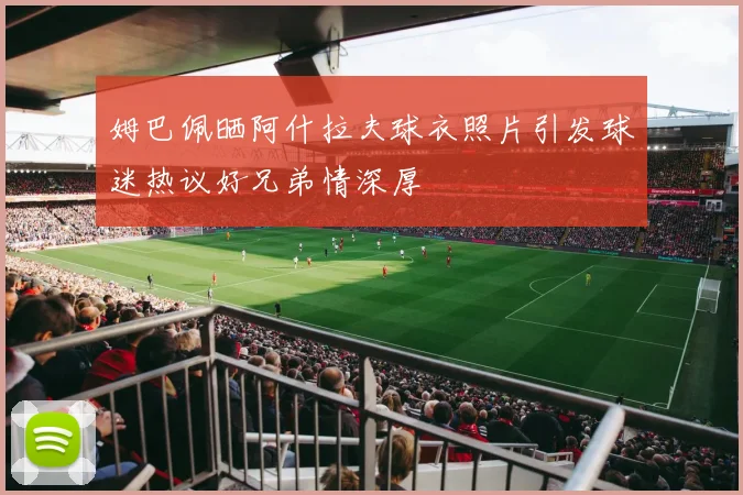 姆巴佩晒阿什拉夫球衣照片引发球迷热议好兄弟情深厚