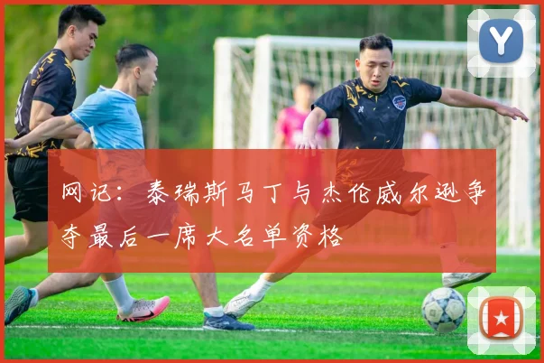 网记：泰瑞斯马丁与杰伦威尔逊争夺最后一席大名单资格