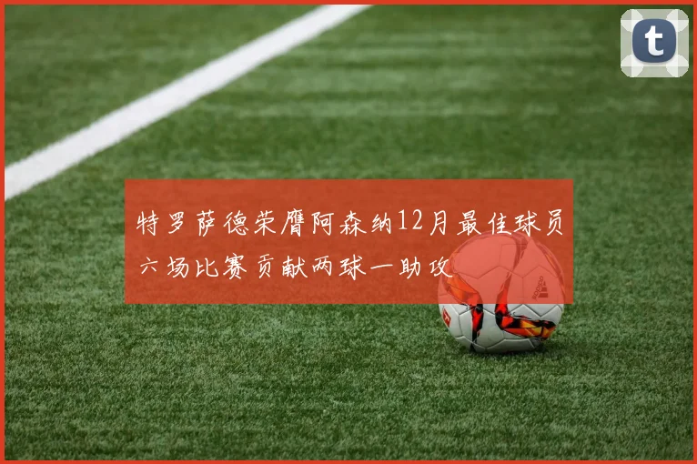 特罗萨德荣膺阿森纳12月最佳球员六场比赛贡献两球一助攻