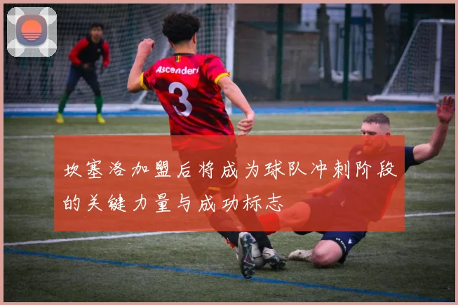 坎塞洛加盟后将成为球队冲刺阶段的关键力量与成功标志