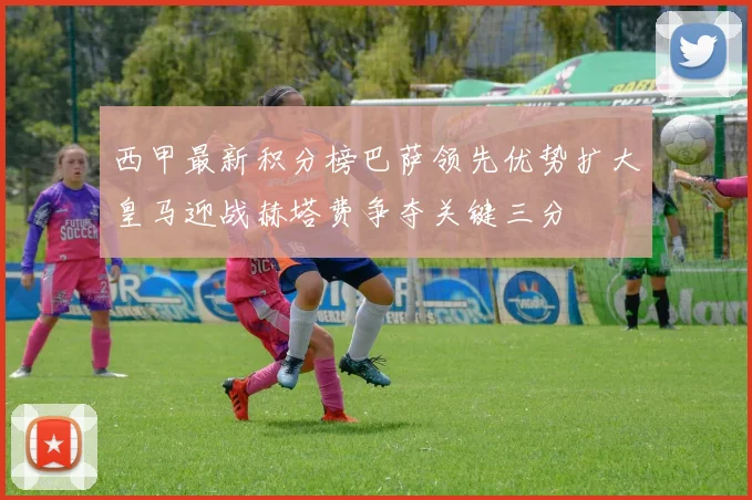 西甲最新积分榜巴萨领先优势扩大皇马迎战赫塔费争夺关键三分