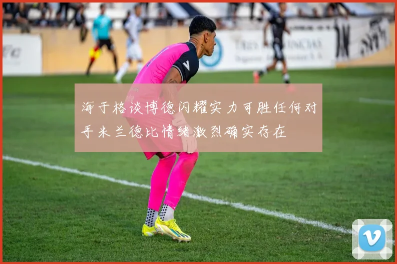 海于格谈博德闪耀实力可胜任何对手米兰德比情绪激烈确实存在