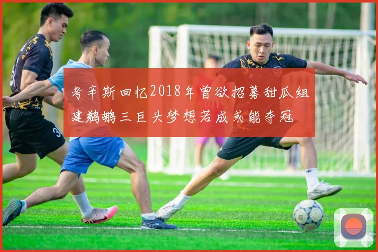考辛斯回忆2018年曾欲招募甜瓜组建鹈鹕三巨头梦想若成或能夺冠
