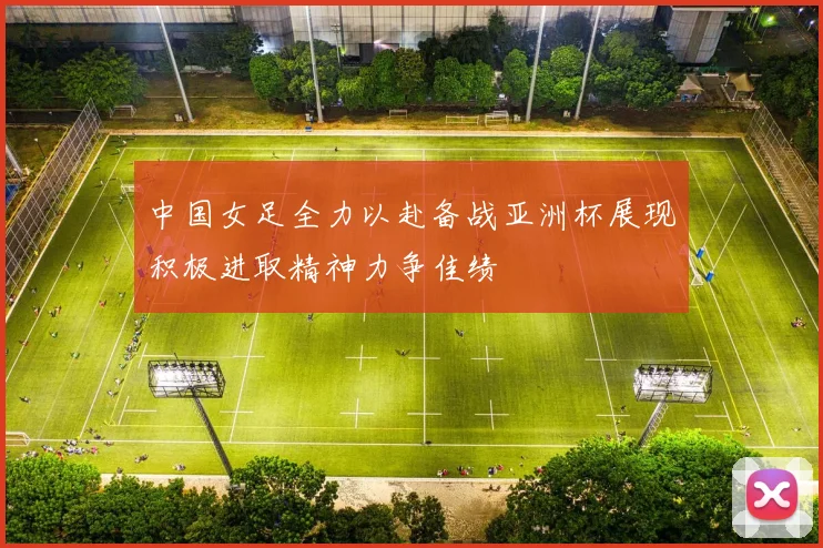 中国女足全力以赴备战亚洲杯展现积极进取精神力争佳绩