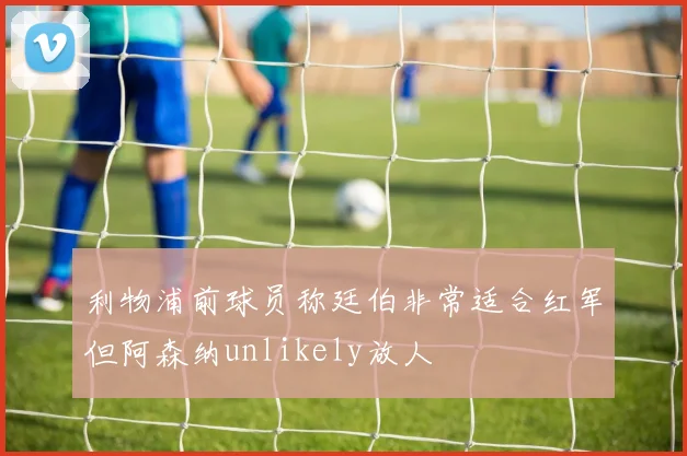 利物浦前球员称廷伯非常适合红军但阿森纳unlikely放人
