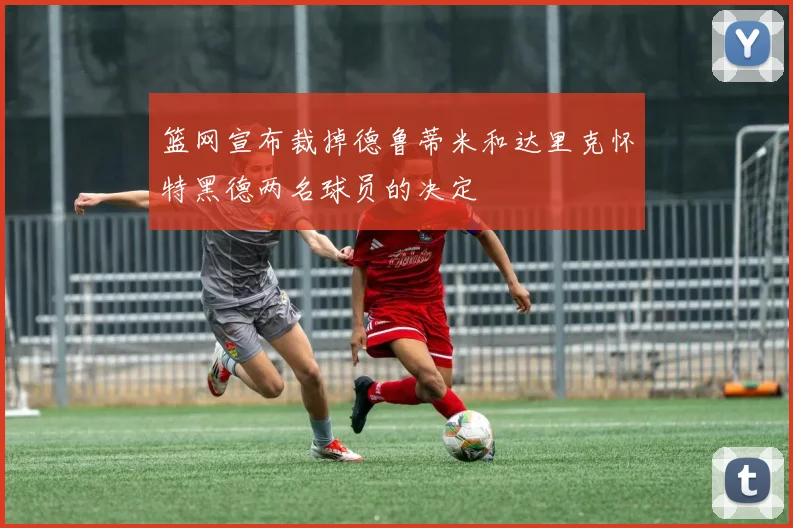 篮网宣布裁掉德鲁蒂米和达里克怀特黑德两名球员的决定