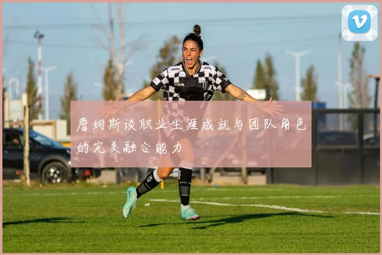 詹姆斯谈职业生涯成就与团队角色的完美融合能力