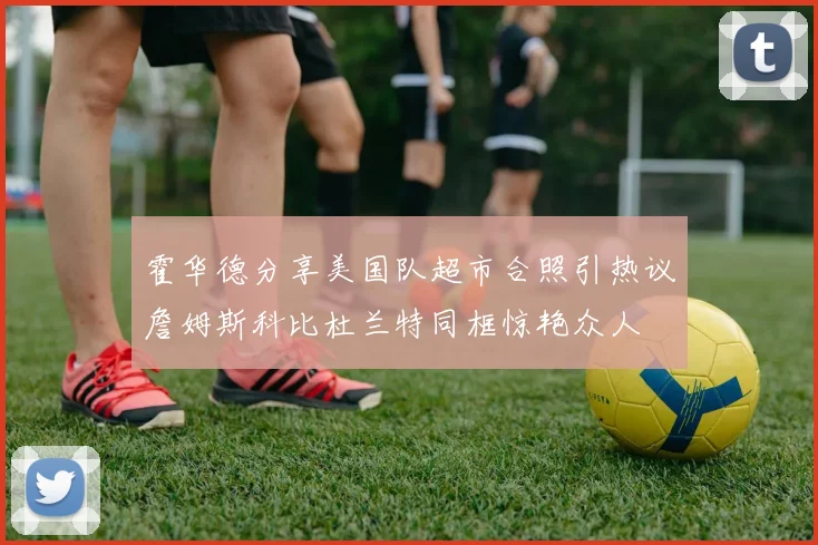 霍华德分享美国队超市合照引热议詹姆斯科比杜兰特同框惊艳众人