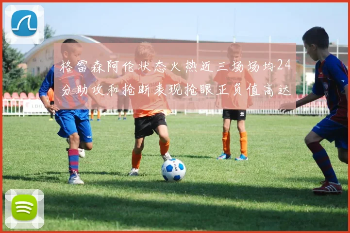 格雷森阿伦状态火热近三场场均24分助攻和抢断表现抢眼正负值高达19