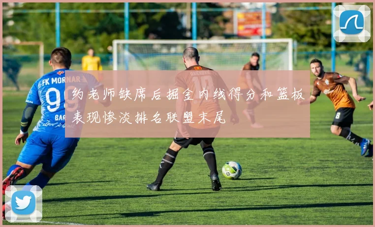 约老师缺席后掘金内线得分和篮板表现惨淡排名联盟末尾