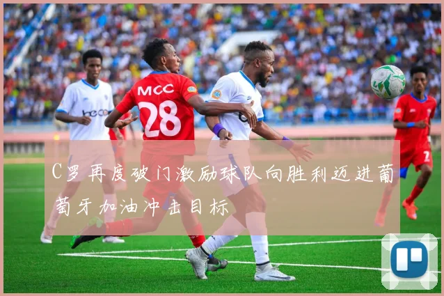 C罗再度破门激励球队向胜利迈进葡萄牙加油冲击目标
