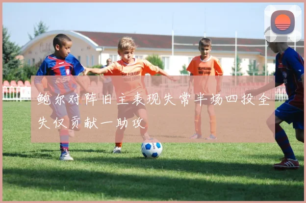 鲍尔对阵旧主表现失常半场四投全失仅贡献一助攻