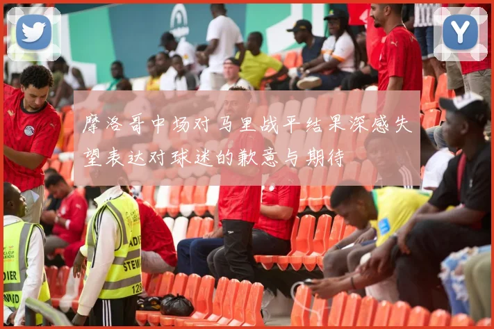 摩洛哥中场对马里战平结果深感失望表达对球迷的歉意与期待