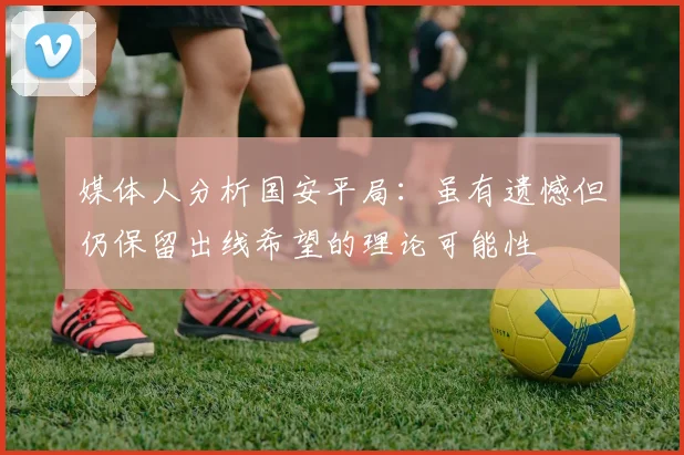 媒体人分析国安平局：虽有遗憾但仍保留出线希望的理论可能性