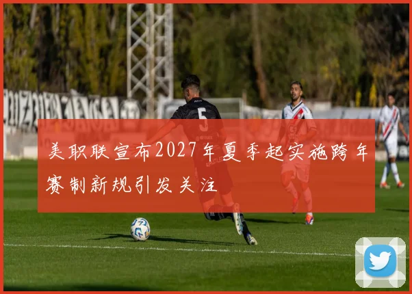 美职联宣布2027年夏季起实施跨年赛制新规引发关注